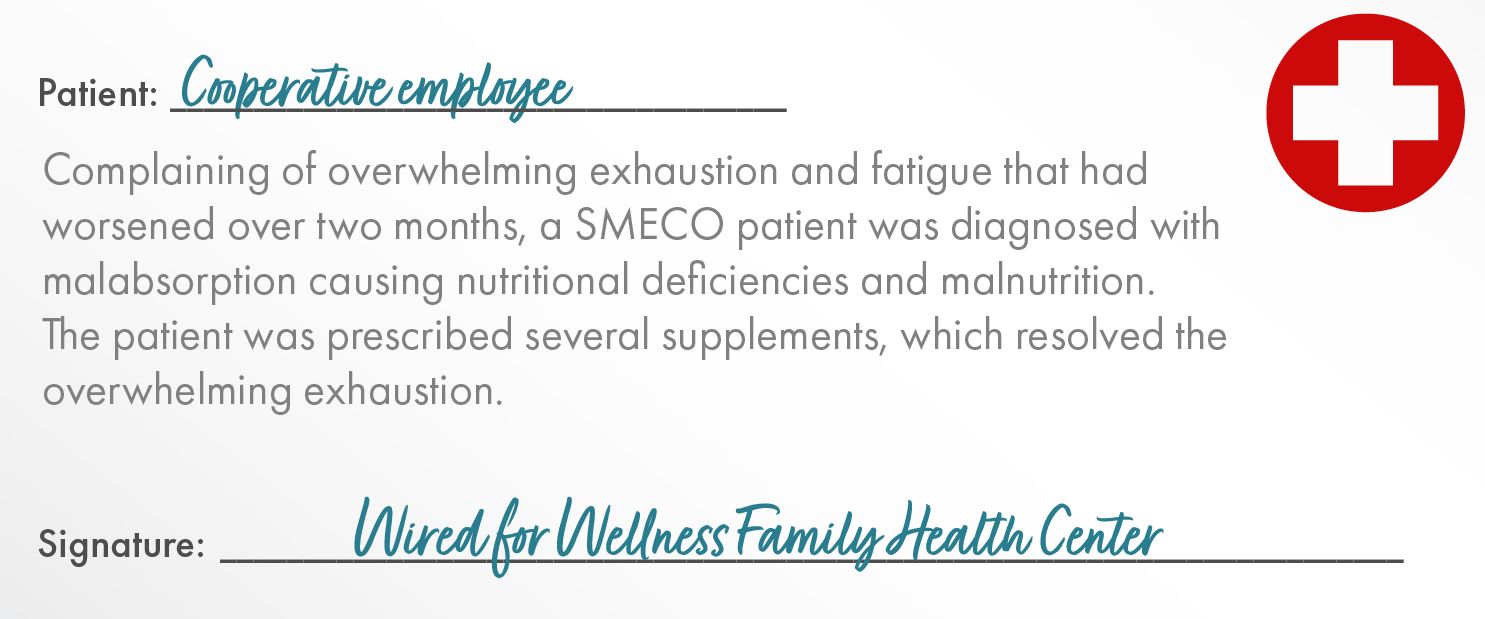 Patient:	Cooperative Employee    Complaining of overwhelming exhaustion and fatigue that had worsened over two months, a SMECO patient was diagnosed with malabsorption causing nutritional deficiencies and malnutrition.  The patient was prescribed several supplements, which resolved the overwhelming exhaustion.   Signature: Wired for Wellness Family Health Center