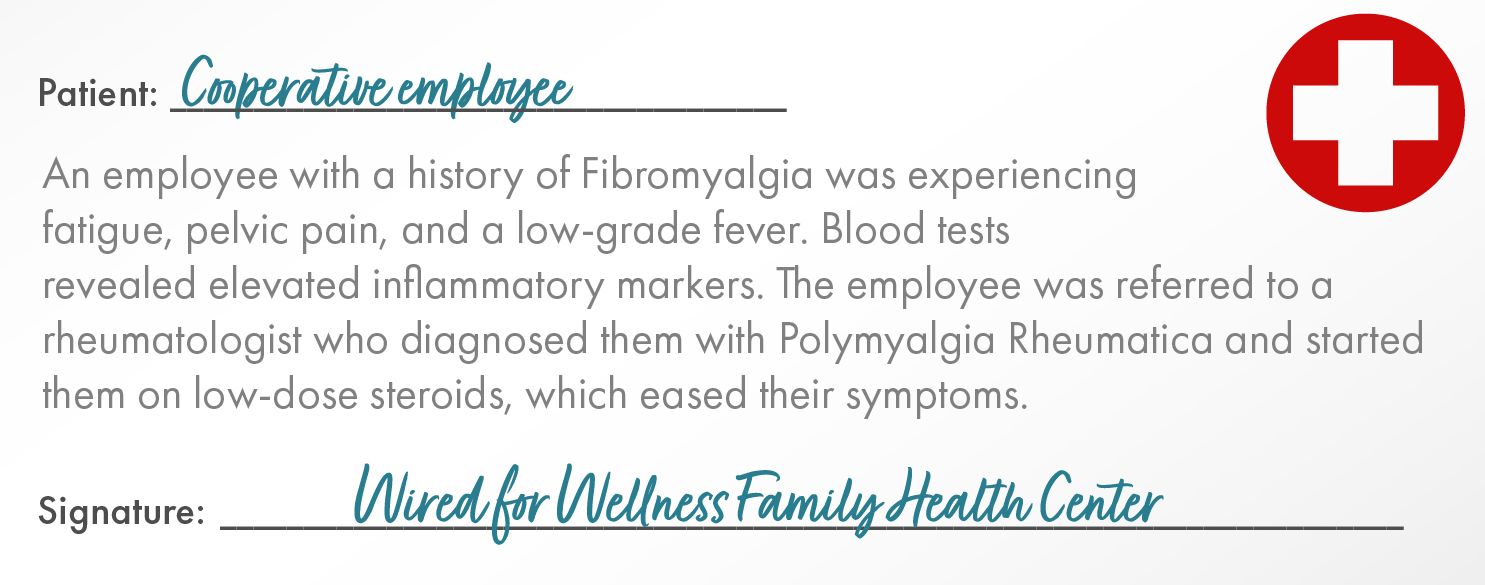 Patient:	Cooperative Employee    An employee with a history of Fibromyalgia was experiencing fatigue, pelvic pain, and a low-grade fever. Blood tests revealed elevated inflammatory markers. The employee was referred to a rheumatologist who diagnosed them with Polymyalgia Rheumatica and started them on low-dose steroids, which eased their symptoms. Signature: Wired for Wellness Family Health Center