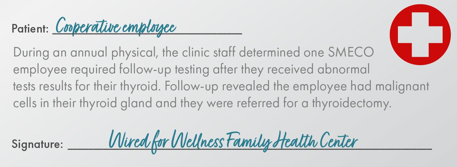 Patient: Cooperative Employee During an annual physical, the clinic staff determined one SMECO employee required follow-up testing after they received abnormal tests results for their thyroid. Follow-up revealed the employee had malignant cells in their thyroid gland and they were referred for a thyroidectomy. Signature: Wired for Wellness Family Health Center