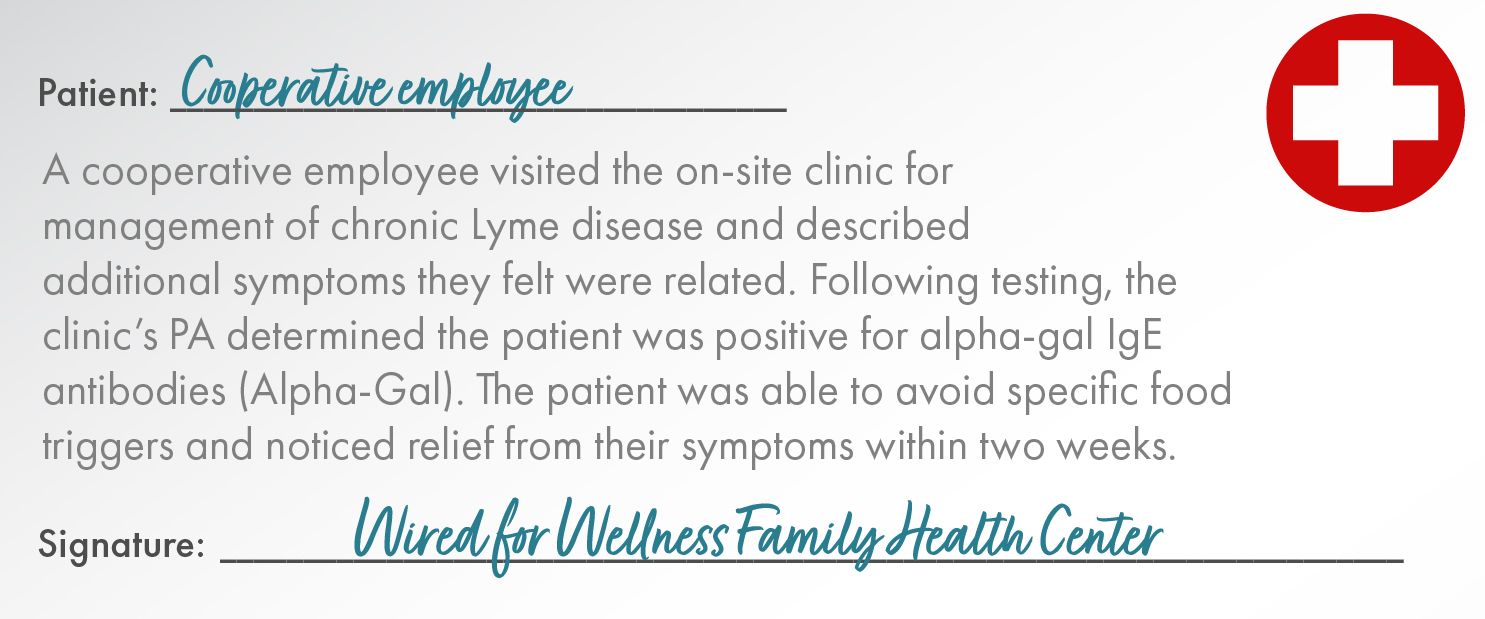 Patient:	Cooperative Employee   A cooperative employee visited the on-site clinic for management of chronic Lyme disease and described additional symptoms they felt were related. Following testing, the clinic’s PA determined the patient was positive for alpha-gal IgE antibodies (Alpha-Gal). The patient was able to avoid specific food triggers and noticed relief from their symptoms within two weeks.  Signature: Wired for Wellness Family Health Center