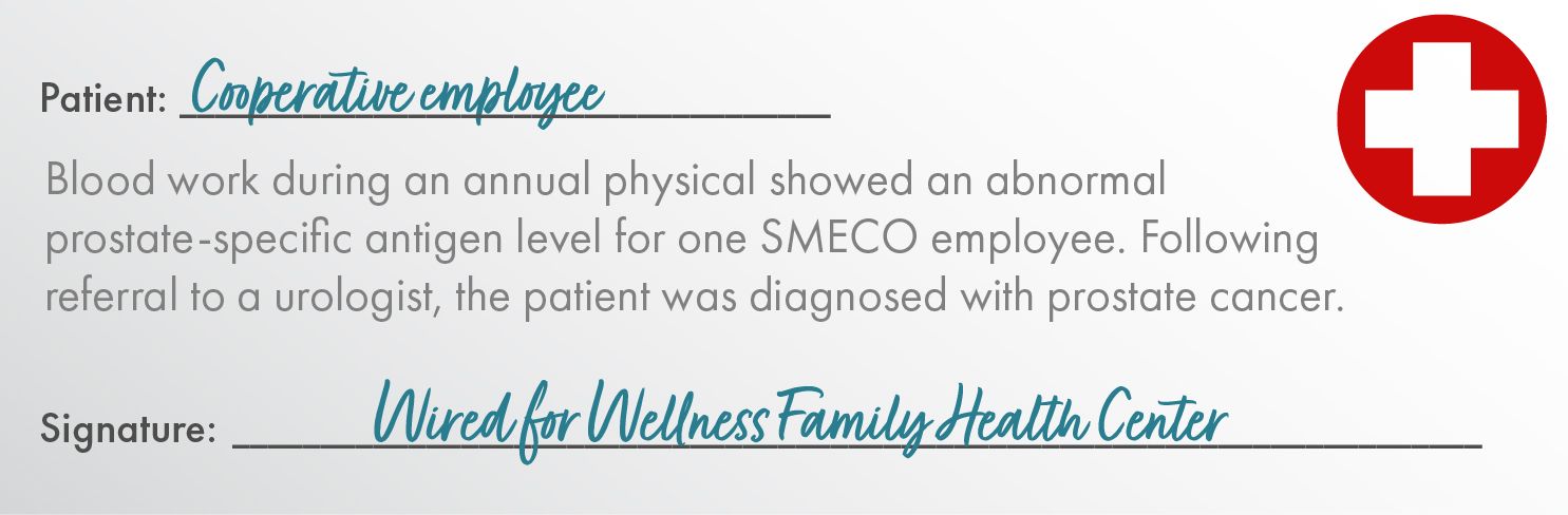 Patient:	Cooperative Employee    Blood work during an annual physical showed an abnormal prostate-specific antigen level for one SMECO employee. Following referral to a urologist, the patient was diagnosed with prostate cancer.   Signature: Wired for Wellness Family Health Center